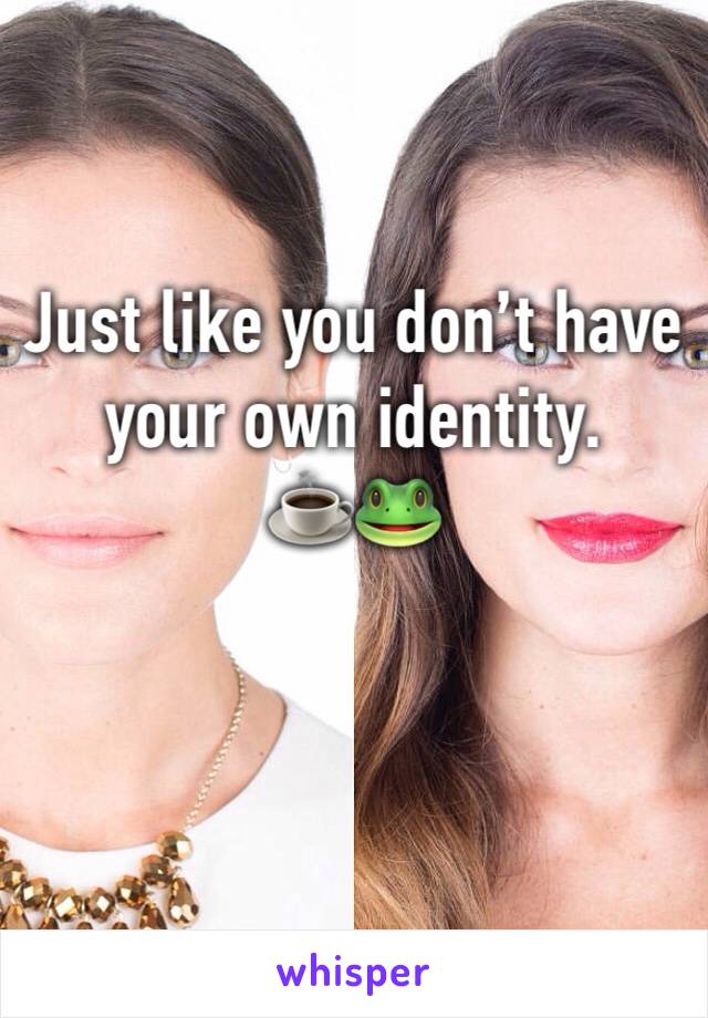Just like you don’t have your own identity. 
☕️🐸