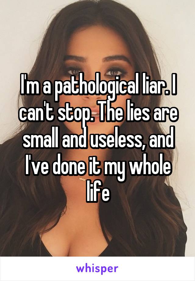 I'm a pathological liar. I can't stop. The lies are small and useless, and I've done it my whole life