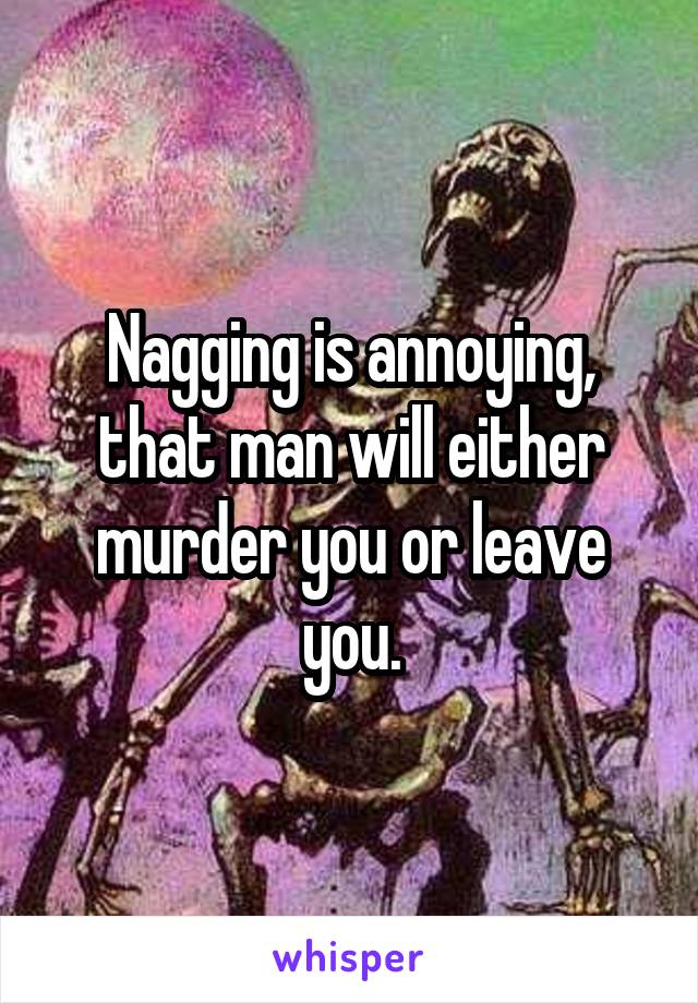 Nagging is annoying, that man will either murder you or leave you.