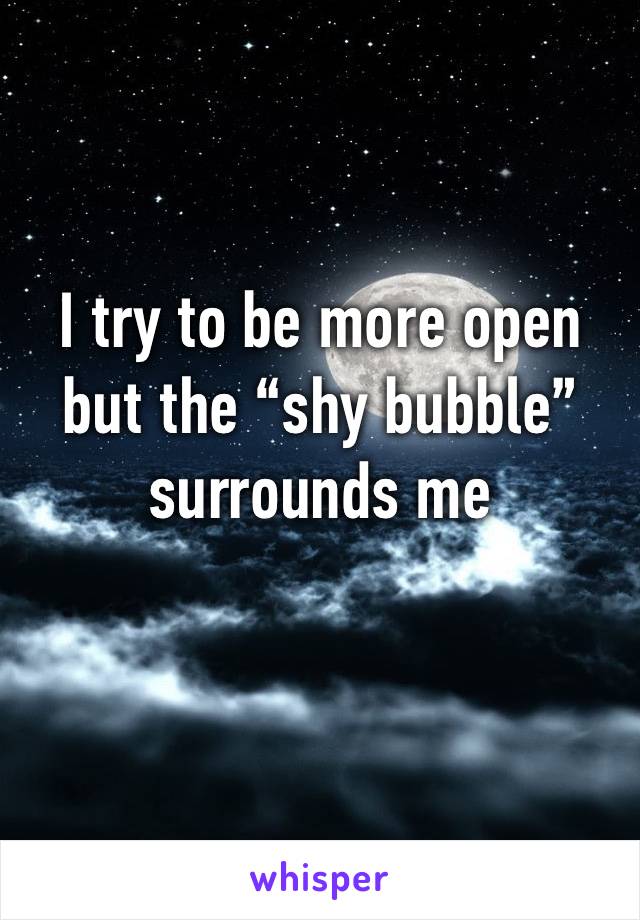 I try to be more open but the “shy bubble” surrounds me 