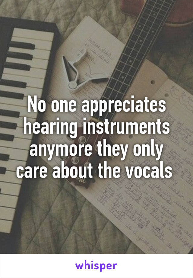 No one appreciates hearing instruments anymore they only care about the vocals 
