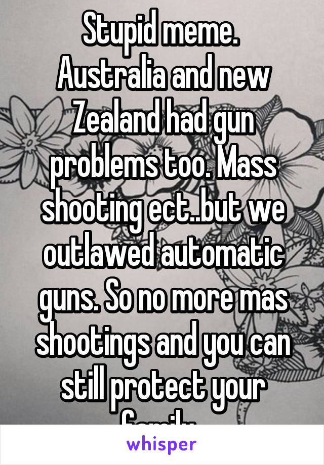 Stupid meme. 
Australia and new Zealand had gun problems too. Mass shooting ect..but we outlawed automatic guns. So no more mas shootings and you can still protect your family. 