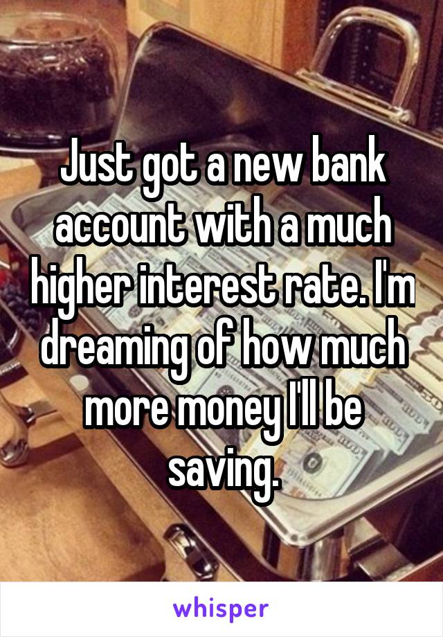 Just got a new bank account with a much higher interest rate. I'm dreaming of how much more money I'll be saving.