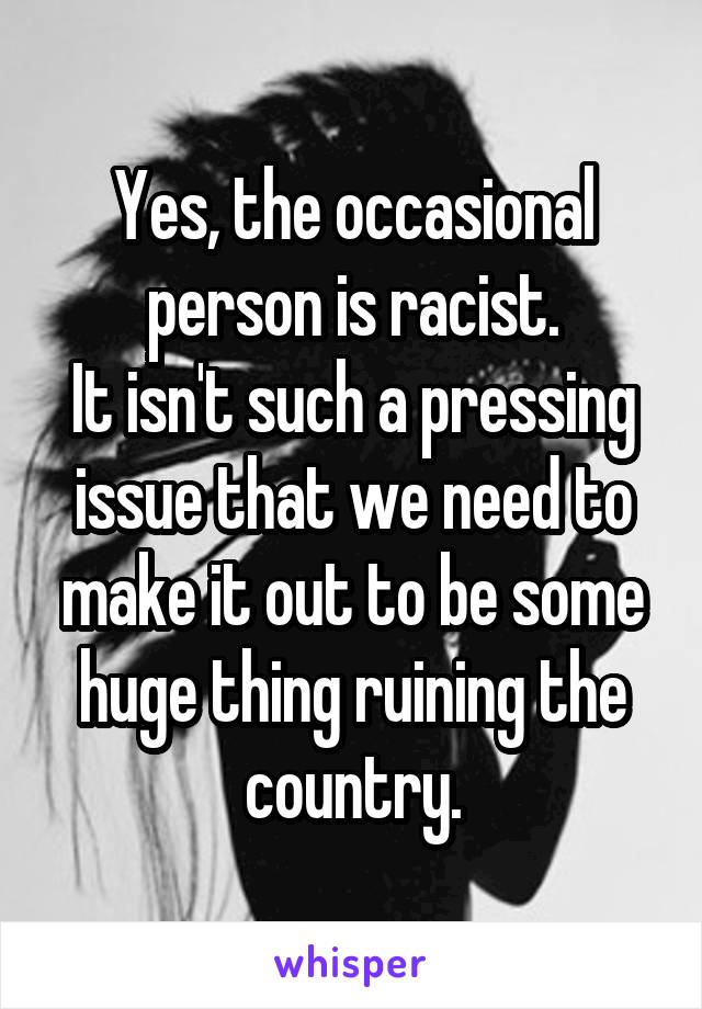 Yes, the occasional person is racist.
It isn't such a pressing issue that we need to make it out to be some huge thing ruining the country.