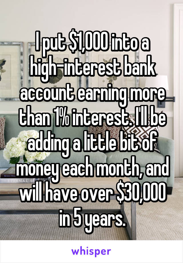 I put $1,000 into a high-interest bank account earning more than 1% interest. I'll be adding a little bit of money each month, and will have over $30,000 in 5 years.