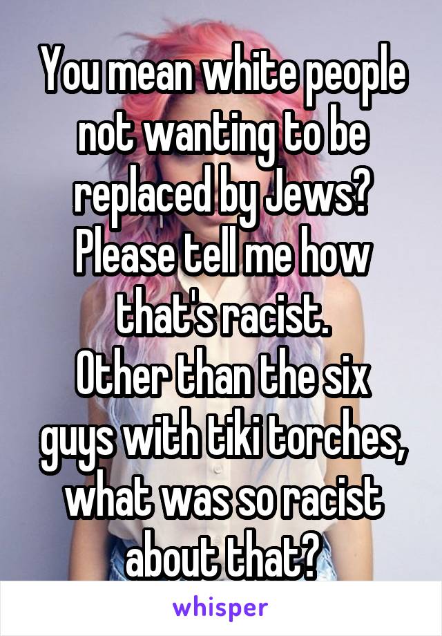 You mean white people not wanting to be replaced by Jews? Please tell me how that's racist.
Other than the six guys with tiki torches, what was so racist about that?