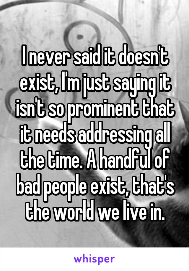 I never said it doesn't exist, I'm just saying it isn't so prominent that it needs addressing all the time. A handful of bad people exist, that's the world we live in.