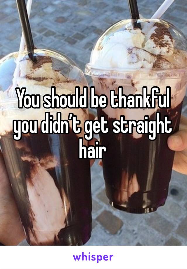 You should be thankful you didn’t get straight hair 