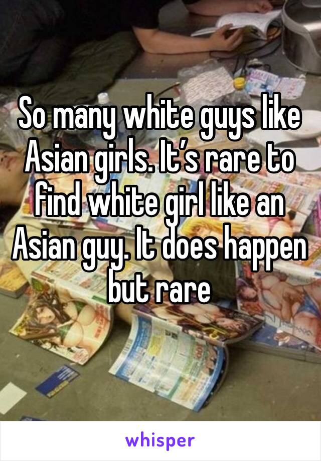 So many white guys like Asian girls. It’s rare to find white girl like an Asian guy. It does happen but rare