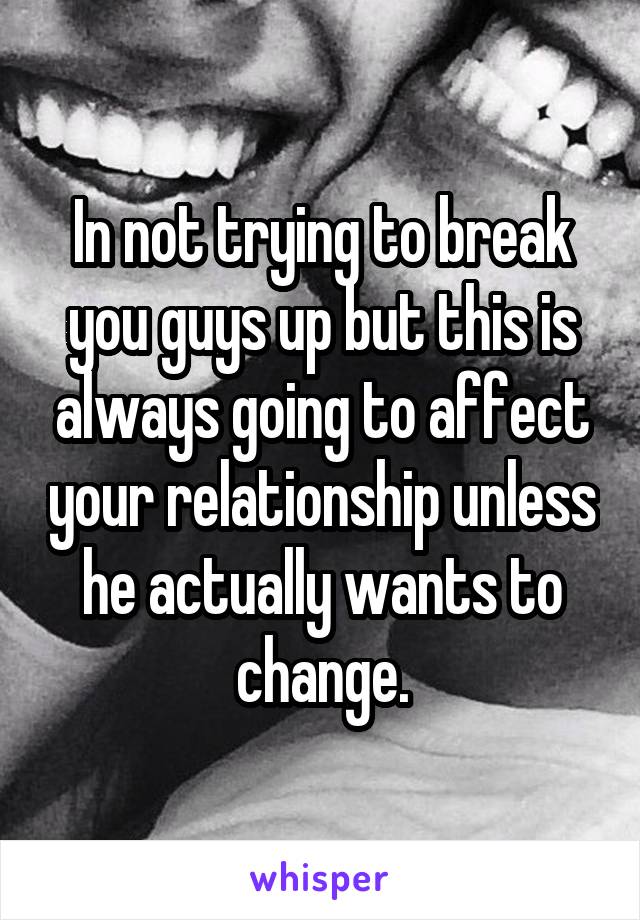 In not trying to break you guys up but this is always going to affect your relationship unless he actually wants to change.