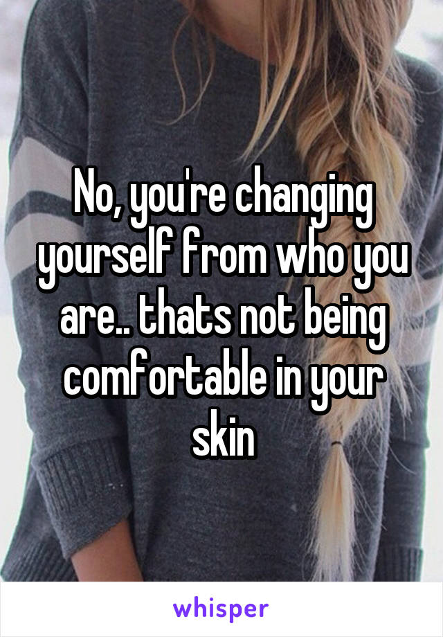 No, you're changing yourself from who you are.. thats not being comfortable in your skin