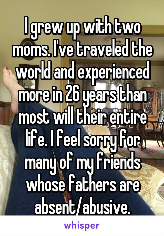 I grew up with two moms. I've traveled the world and experienced more in 26 years than most will their entire life. I feel sorry for many of my friends whose fathers are absent/abusive.