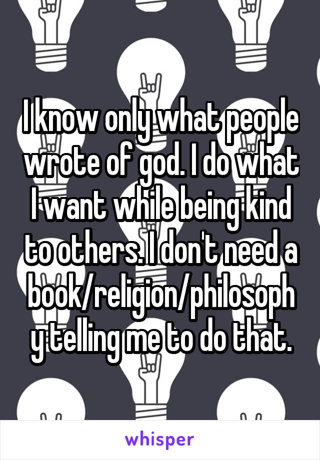 I know only what people wrote of god. I do what I want while being kind to others. I don't need a book/religion/philosophy telling me to do that.