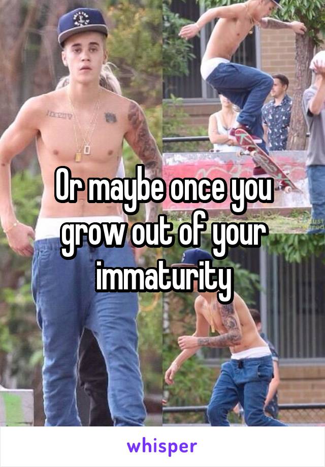 Or maybe once you grow out of your immaturity