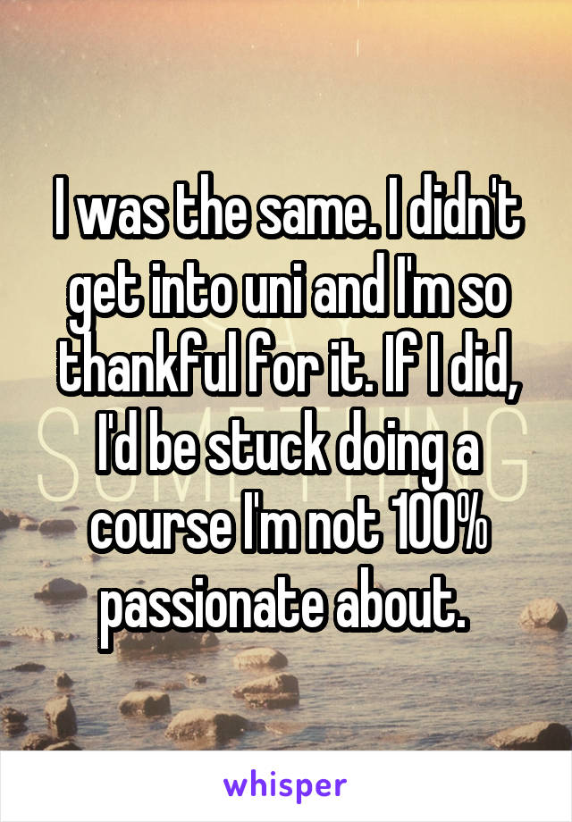 I was the same. I didn't get into uni and I'm so thankful for it. If I did, I'd be stuck doing a course I'm not 100% passionate about. 