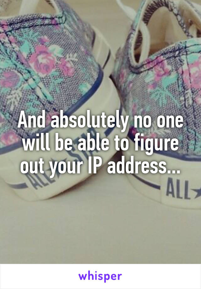 And absolutely no one will be able to figure out your IP address...