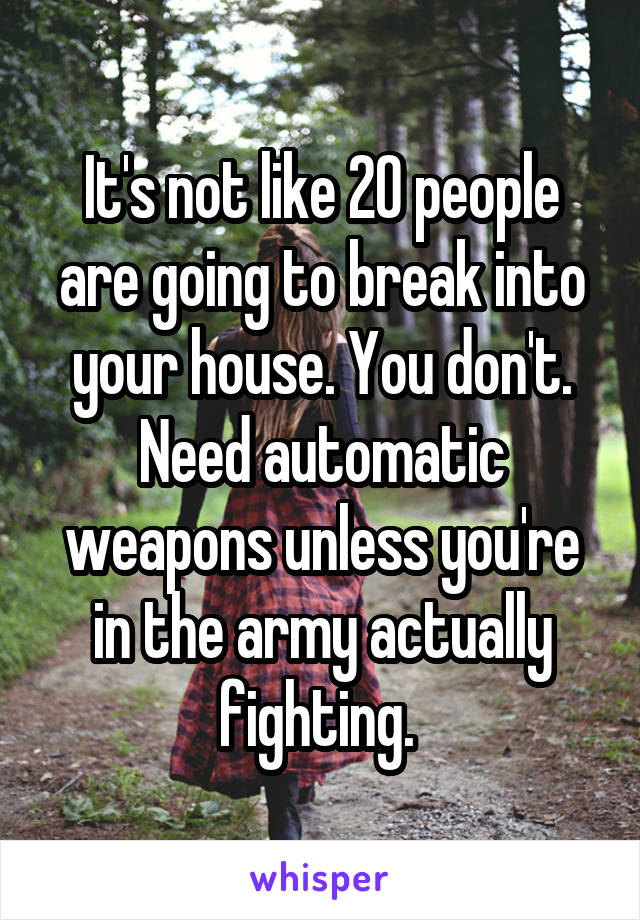 It's not like 20 people are going to break into your house. You don't. Need automatic weapons unless you're in the army actually fighting. 