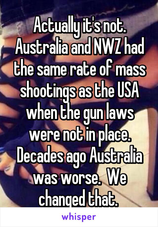 Actually it's not. Australia and NWZ had the same rate of mass shootings as the USA when the gun laws were not in place. Decades ago Australia was worse.  We changed that. 