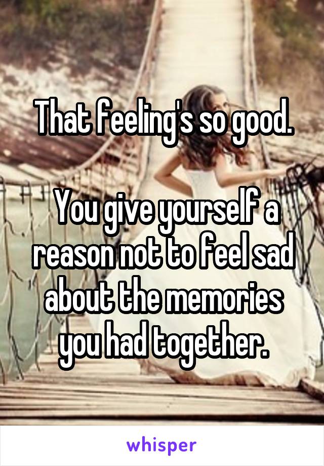 That feeling's so good.

 You give yourself a reason not to feel sad about the memories you had together.