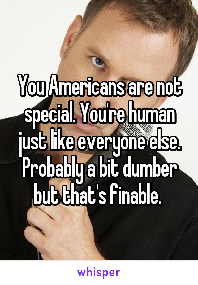You Americans are not special. You're human just like everyone else. Probably a bit dumber but that's finable. 