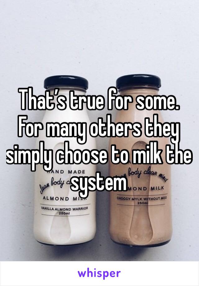 That’s true for some. For many others they simply choose to milk the system