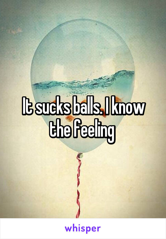 It sucks balls. I know the feeling 