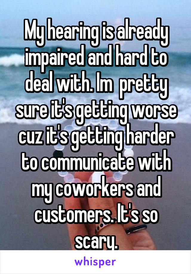 My hearing is already impaired and hard to deal with. Im  pretty sure it's getting worse cuz it's getting harder to communicate with my coworkers and customers. It's so scary.