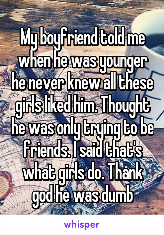 My boyfriend told me when he was younger he never knew all these girls liked him. Thought he was only trying to be friends. I said that's what girls do. Thank god he was dumb