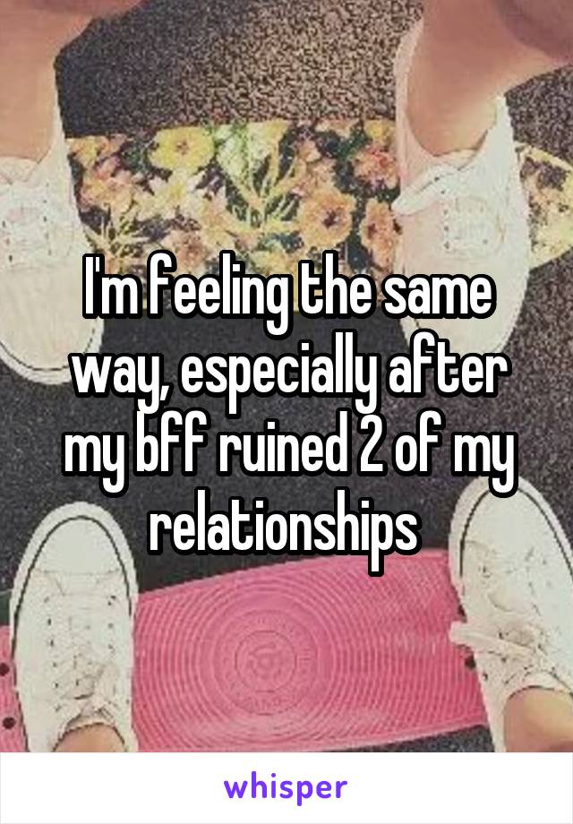 I'm feeling the same way, especially after my bff ruined 2 of my relationships 