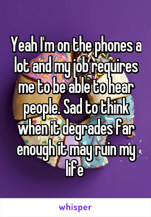 Yeah I'm on the phones a lot and my job requires me to be able to hear people. Sad to think when it degrades far enough it may ruin my life 