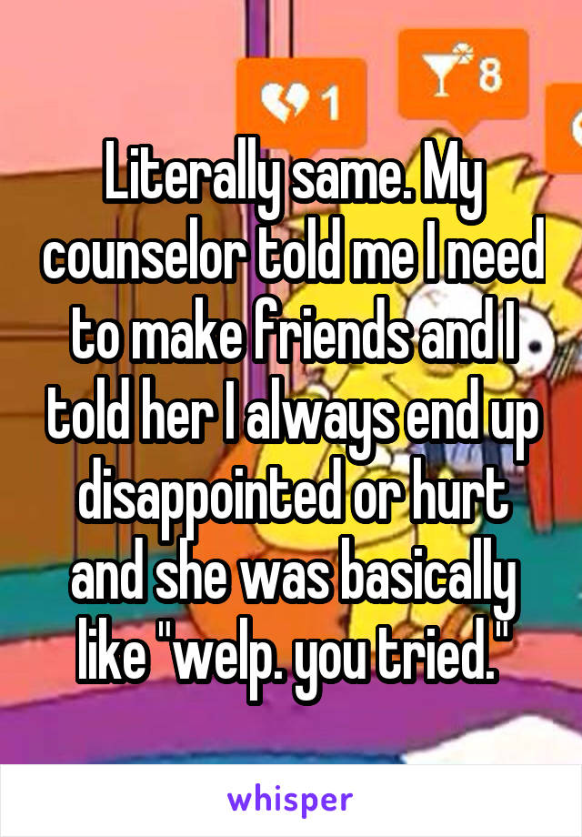 Literally same. My counselor told me I need to make friends and I told her I always end up disappointed or hurt and she was basically like "welp. you tried."