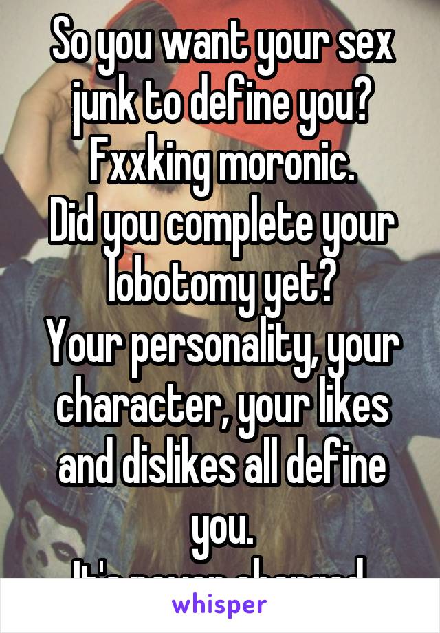 So you want your sex junk to define you?
Fxxking moronic.
Did you complete your lobotomy yet?
Your personality, your character, your likes and dislikes all define you.
It's never changed.