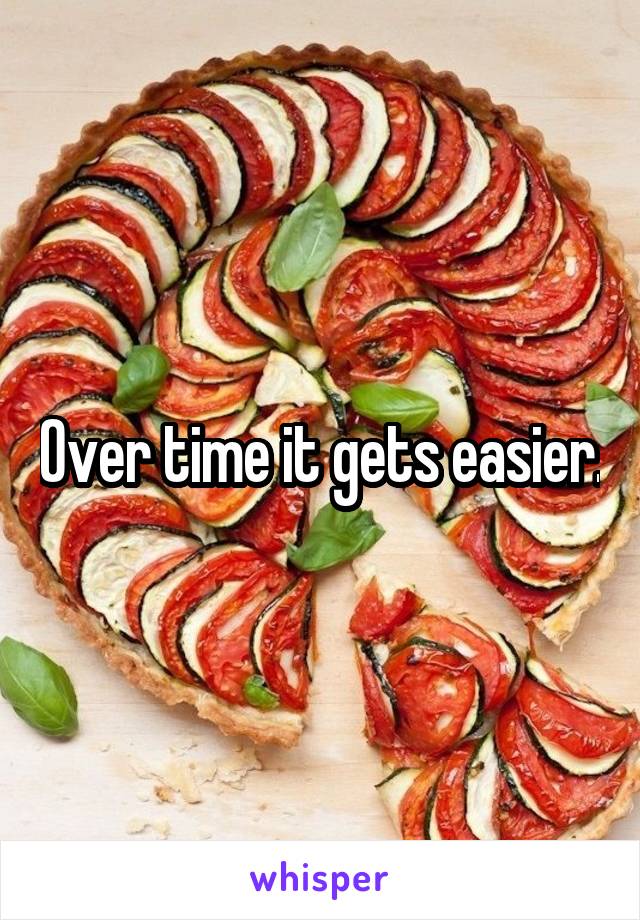 Over time it gets easier.