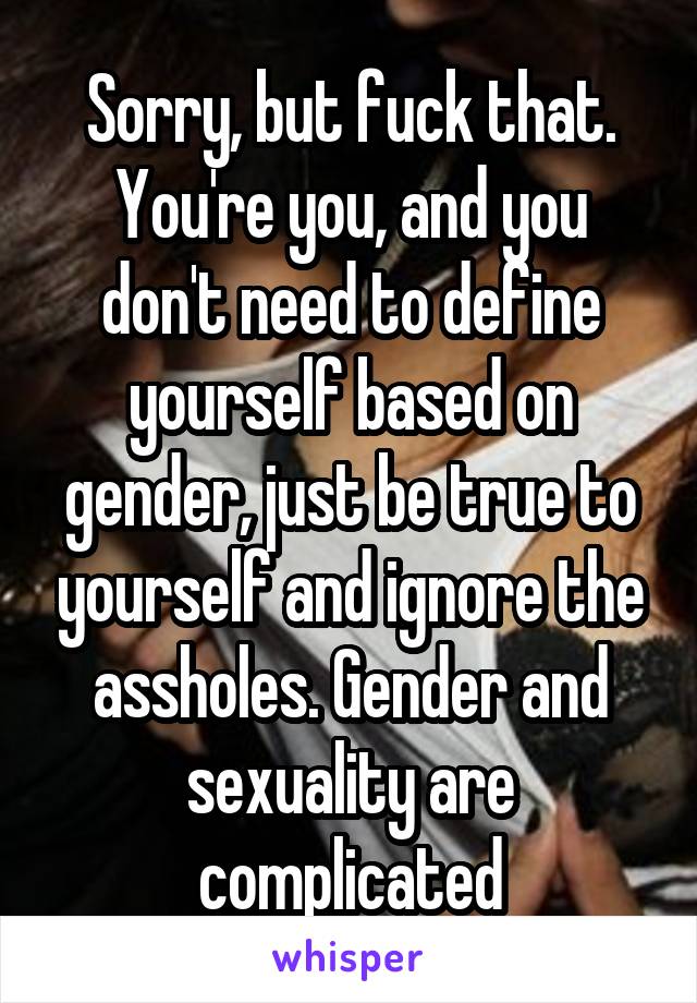Sorry, but fuck that. You're you, and you don't need to define yourself based on gender, just be true to yourself and ignore the assholes. Gender and sexuality are complicated