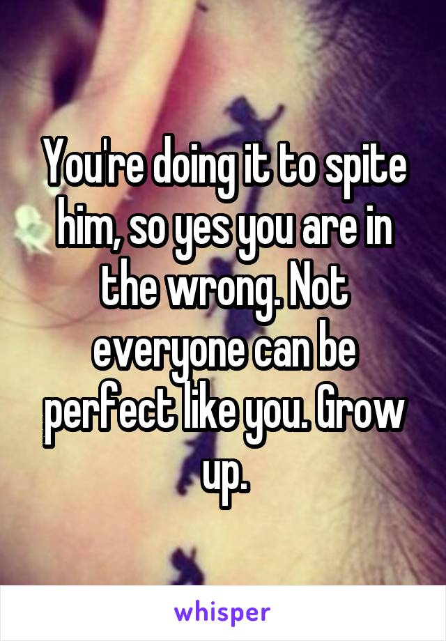 You're doing it to spite him, so yes you are in the wrong. Not everyone can be perfect like you. Grow up.