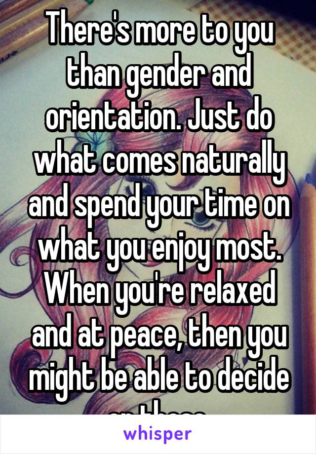 There's more to you than gender and orientation. Just do what comes naturally and spend your time on what you enjoy most. When you're relaxed and at peace, then you might be able to decide on those.