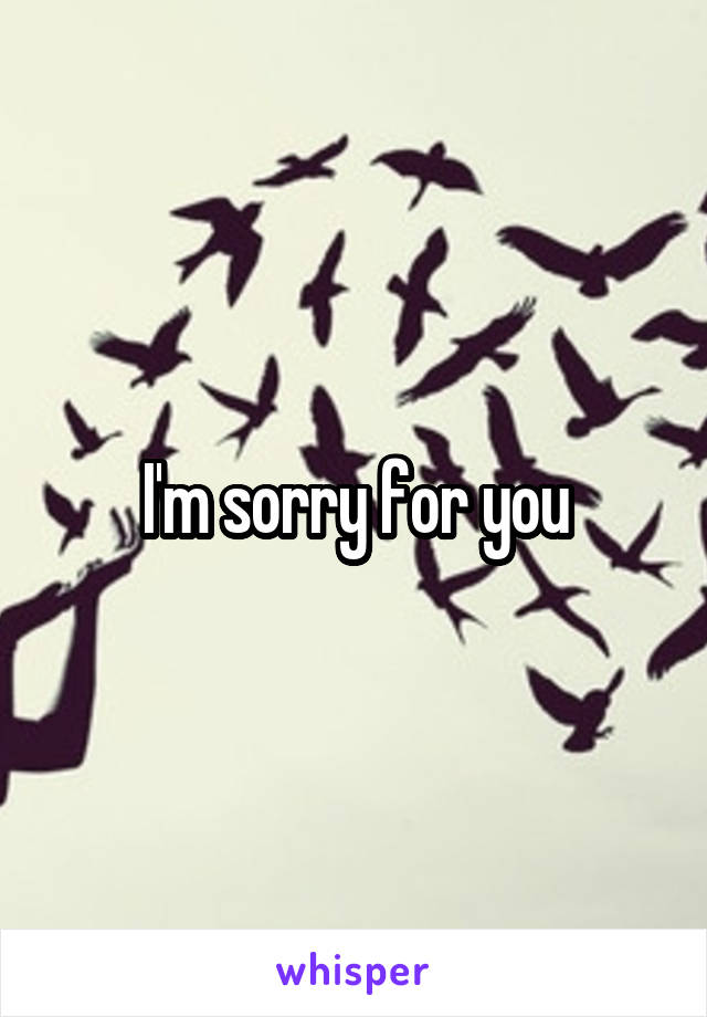 I'm sorry for you