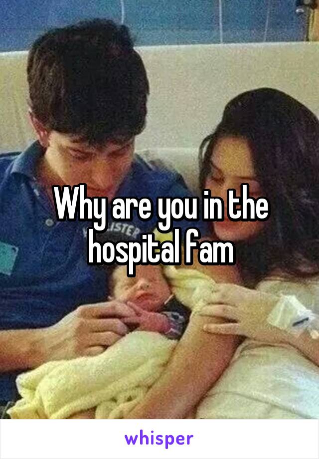 Why are you in the hospital fam