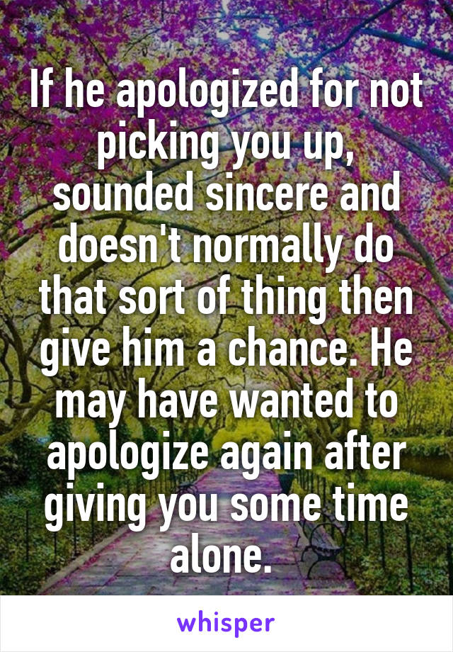 If he apologized for not picking you up, sounded sincere and doesn't normally do that sort of thing then give him a chance. He may have wanted to apologize again after giving you some time alone. 