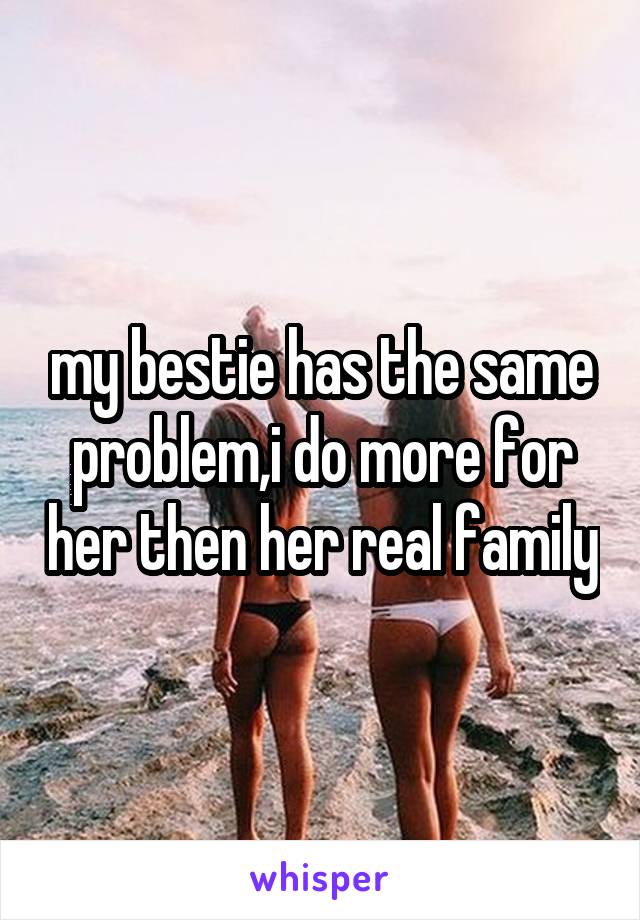 my bestie has the same problem,i do more for her then her real family