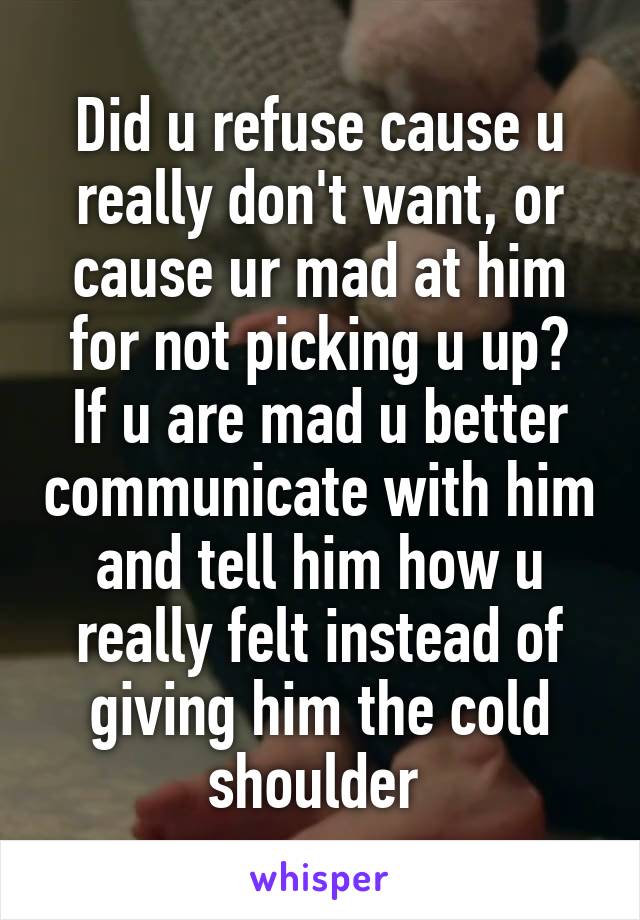 Did u refuse cause u really don't want, or cause ur mad at him for not picking u up?
If u are mad u better communicate with him and tell him how u really felt instead of giving him the cold shoulder 