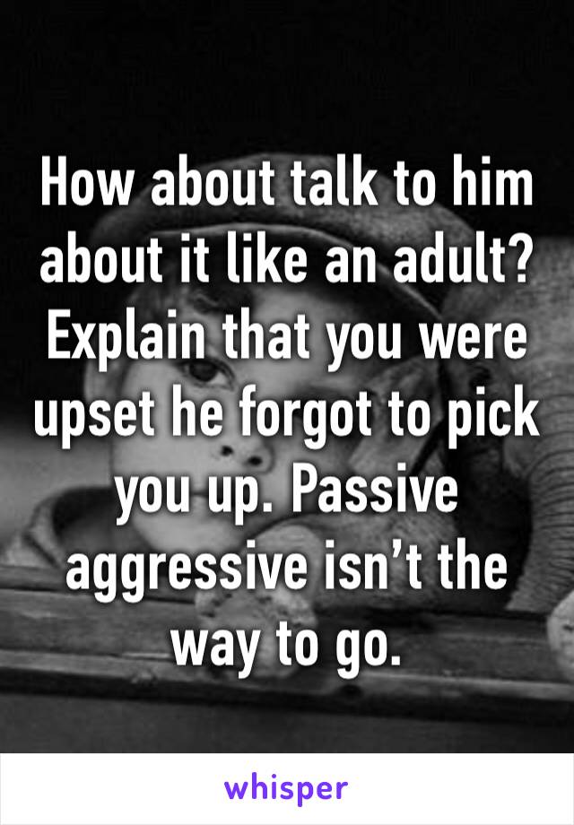 How about talk to him about it like an adult? Explain that you were upset he forgot to pick you up. Passive aggressive isn’t the way to go. 