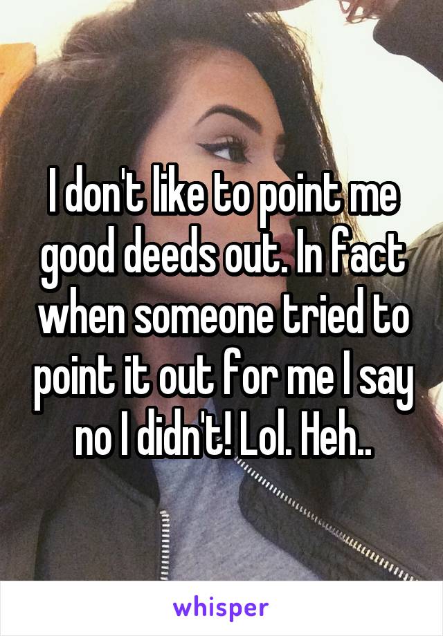 I don't like to point me good deeds out. In fact when someone tried to point it out for me I say no I didn't! Lol. Heh..