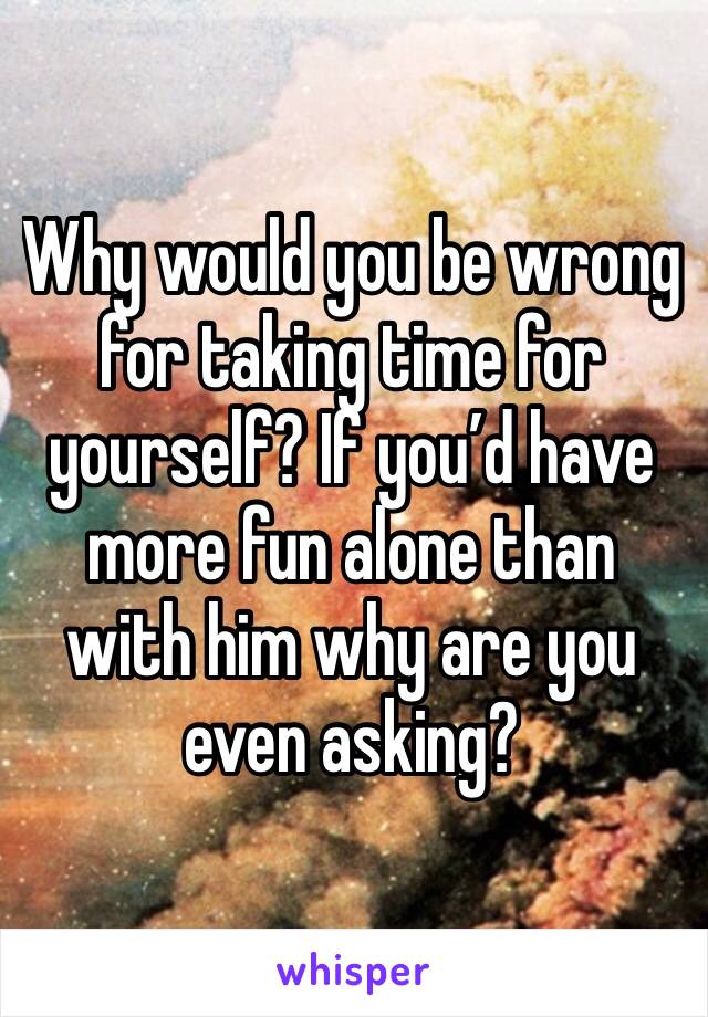 Why would you be wrong for taking time for yourself? If you’d have more fun alone than with him why are you even asking?