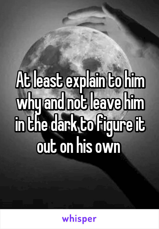 At least explain to him why and not leave him in the dark to figure it out on his own 