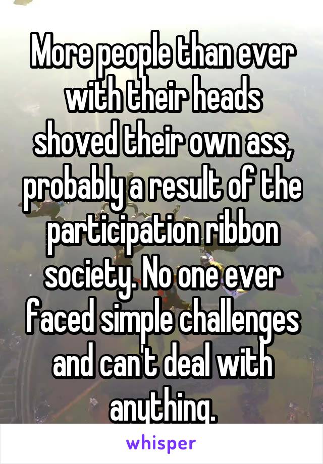 More people than ever with their heads shoved their own ass, probably a result of the participation ribbon society. No one ever faced simple challenges and can't deal with anything.
