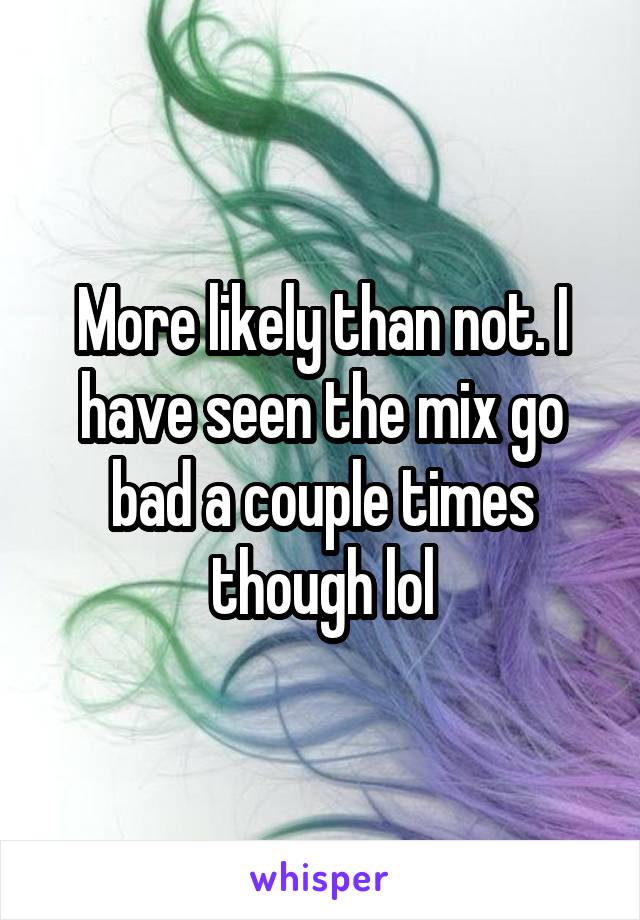 More likely than not. I have seen the mix go bad a couple times though lol