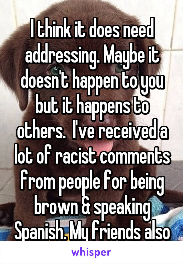 I think it does need addressing. Maybe it doesn't happen to you but it happens to others.  I've received a lot of racist comments from people for being brown & speaking Spanish. My friends also