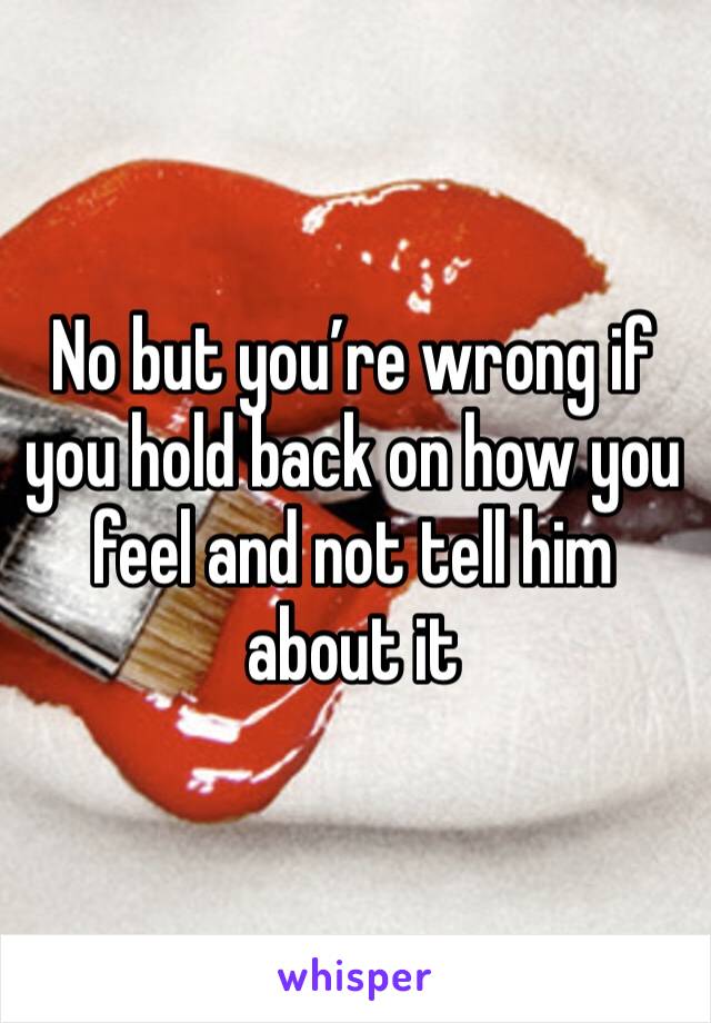 No but you’re wrong if you hold back on how you feel and not tell him about it 