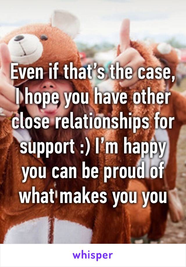 Even if that’s the case, I hope you have other close relationships for support :) I’m happy you can be proud of what makes you you